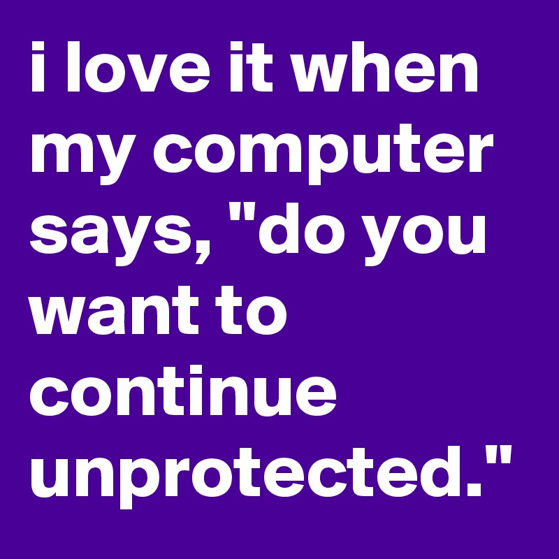 i love it when my computer says, "do you want to continue unprotected."