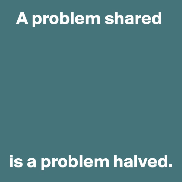   A problem shared







is a problem halved.