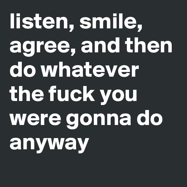 listen, smile, agree, and then do whatever the fuck you were gonna do anyway