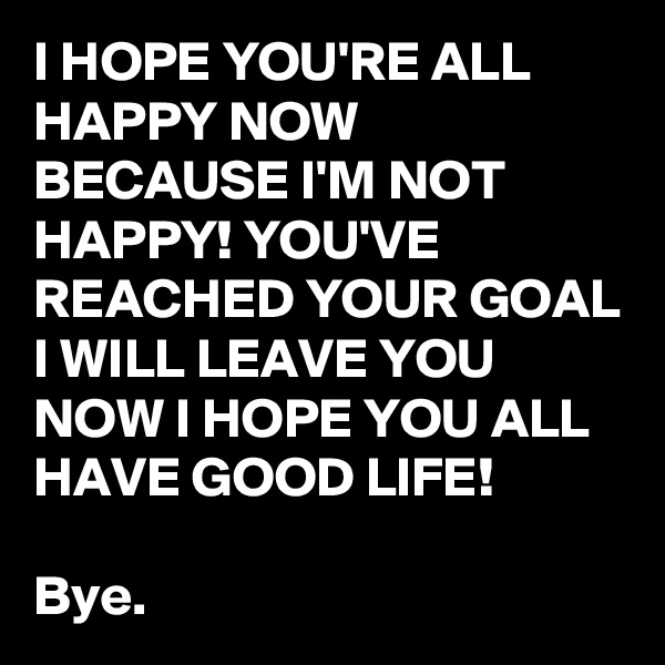 I HOPE YOU'RE ALL HAPPY NOW
BECAUSE I'M NOT HAPPY! YOU'VE REACHED YOUR GOAL I WILL LEAVE YOU NOW I HOPE YOU ALL HAVE GOOD LIFE!

Bye.