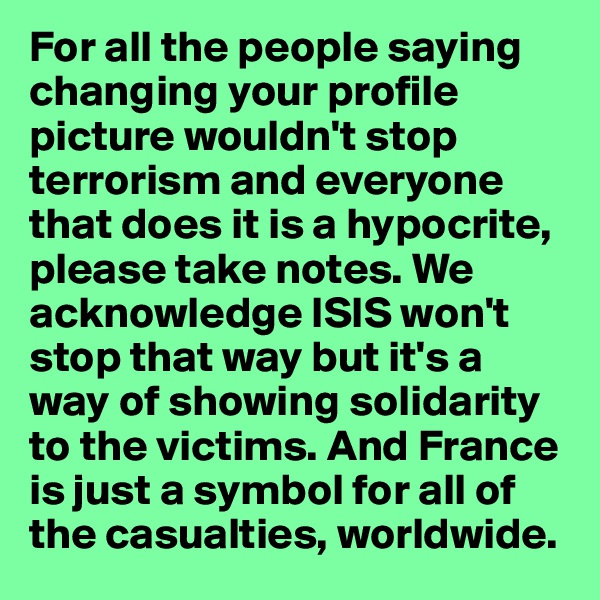 For all the people saying changing your profile picture wouldn't stop terrorism and everyone that does it is a hypocrite, please take notes. We acknowledge ISIS won't stop that way but it's a way of showing solidarity to the victims. And France is just a symbol for all of the casualties, worldwide. 