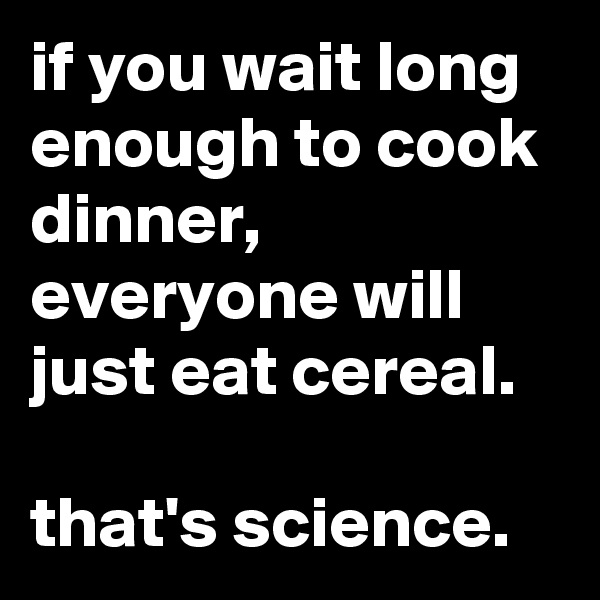 if you wait long enough to cook dinner, everyone will just eat cereal.

that's science.