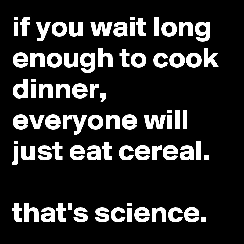 if you wait long enough to cook dinner, everyone will just eat cereal.

that's science.