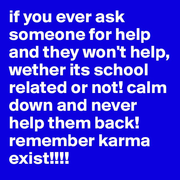 if you ever ask someone for help and they won't help, wether its school related or not! calm down and never help them back! remember karma exist!!!!