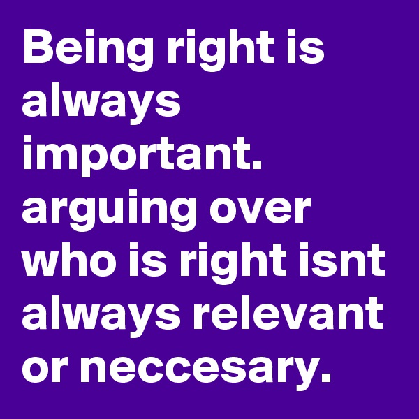Being right is always important. arguing over who is right isnt always relevant or neccesary.