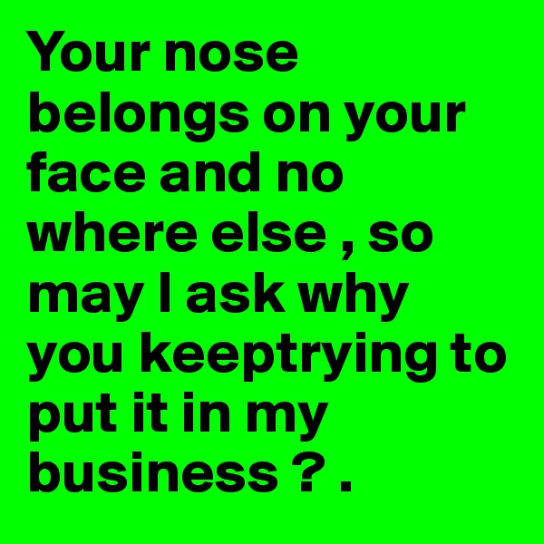 Your nose belongs on your face and no where else , so may I ask why you keeptrying to put it in my business ? .