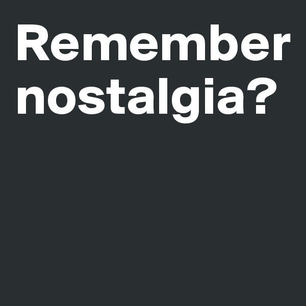 Remember
nostalgia?



