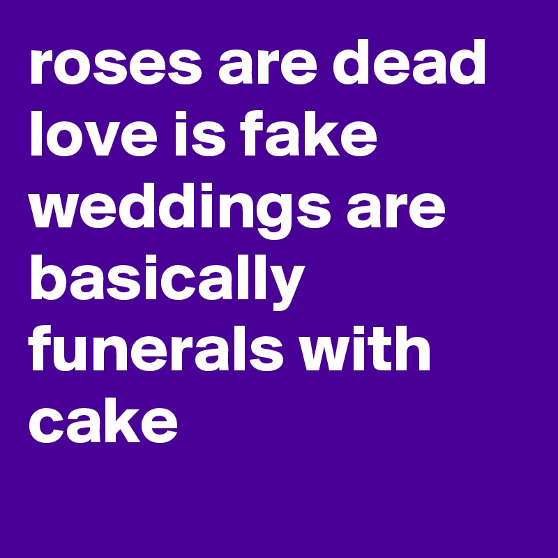 roses are dead
love is fake
weddings are basically
funerals with cake
