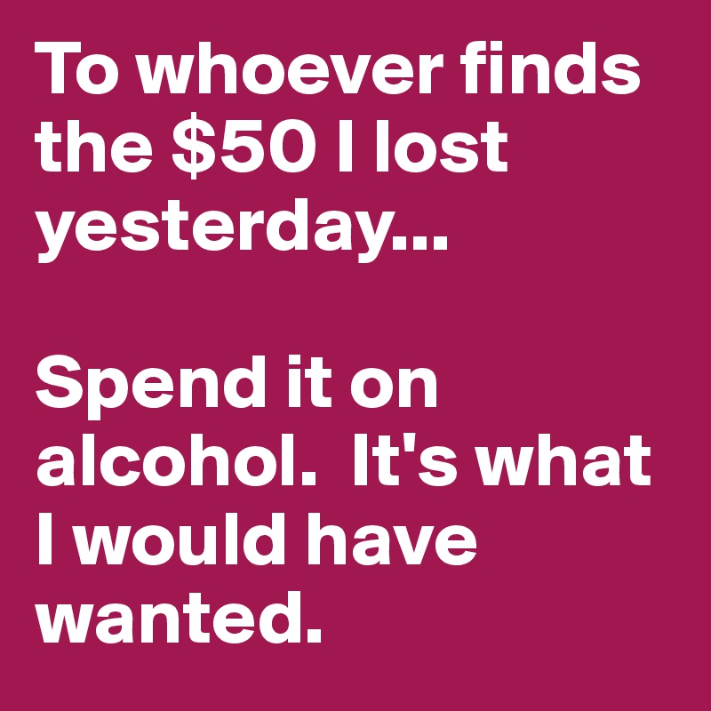 To whoever finds the $50 I lost yesterday...

Spend it on alcohol.  It's what I would have wanted.