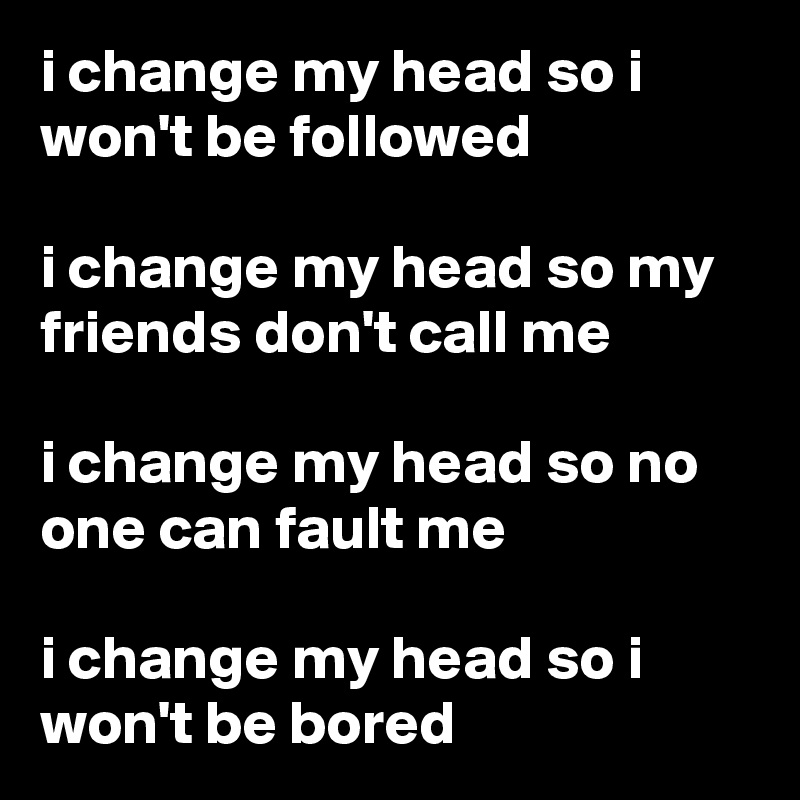 i change my head so i won't be followed

i change my head so my friends don't call me

i change my head so no one can fault me

i change my head so i won't be bored