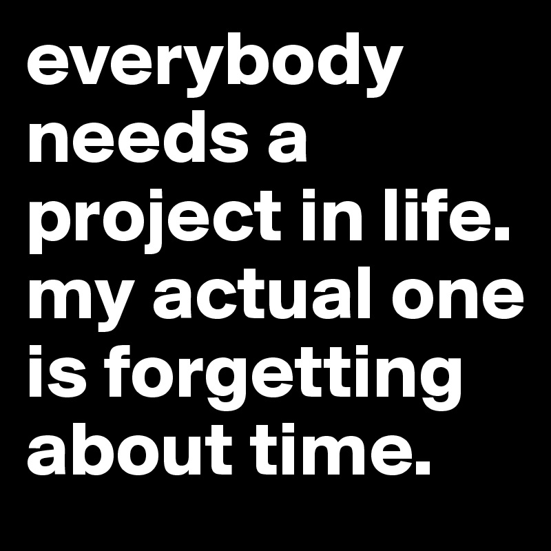 everybody needs a project in life. my actual one is forgetting about time.