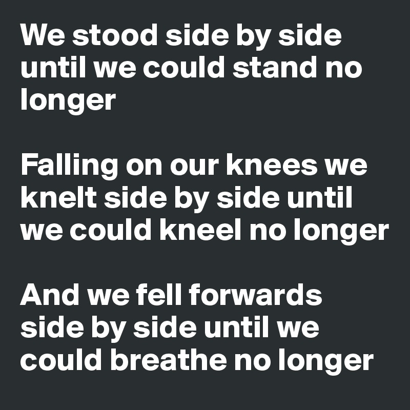 We stood side by side 
until we could stand no longer

Falling on our knees we knelt side by side until we could kneel no longer

And we fell forwards side by side until we could breathe no longer