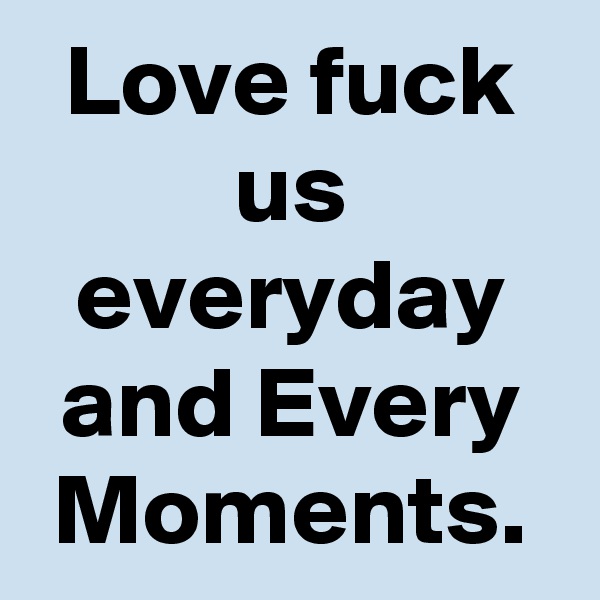 Love fuck us everyday and Every Moments.