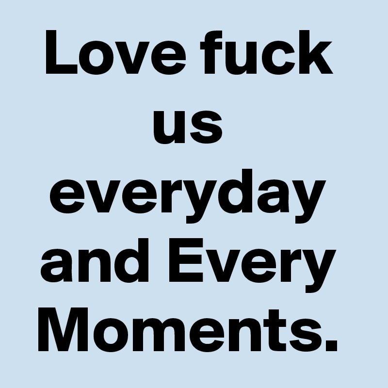 Love fuck us everyday and Every Moments.