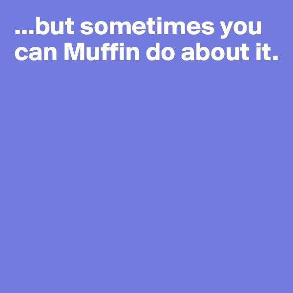...but sometimes you can Muffin do about it.







