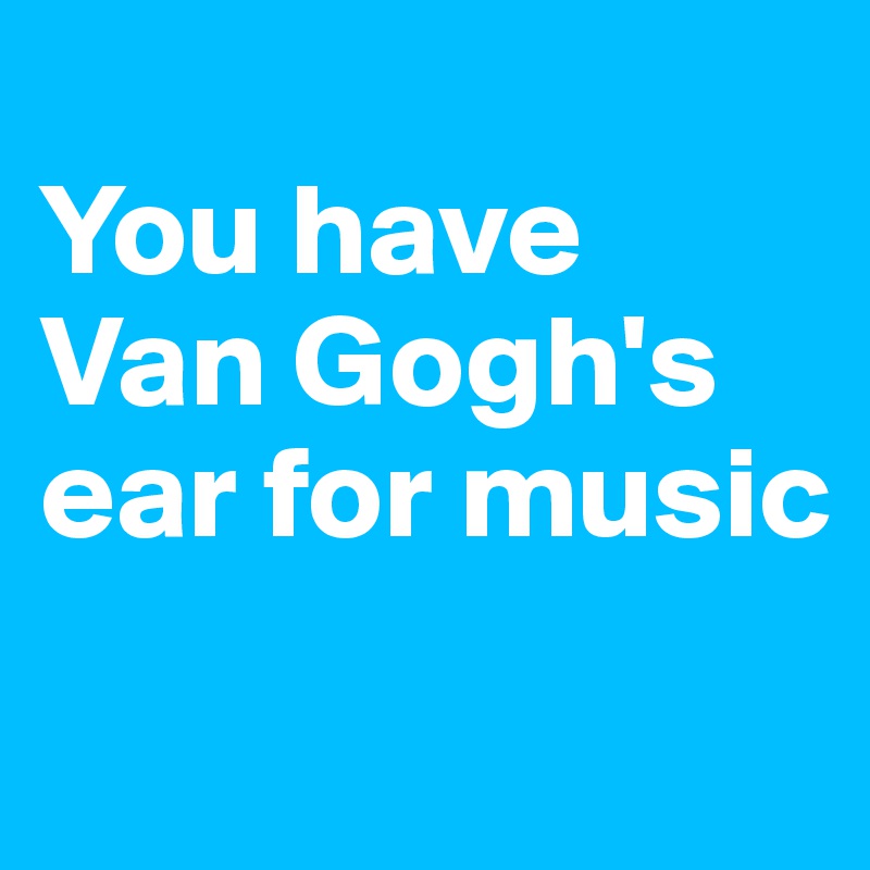 
You have Van Gogh's ear for music
