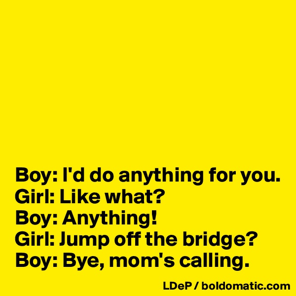 






Boy: I'd do anything for you. 
Girl: Like what? 
Boy: Anything! 
Girl: Jump off the bridge? 
Boy: Bye, mom's calling. 