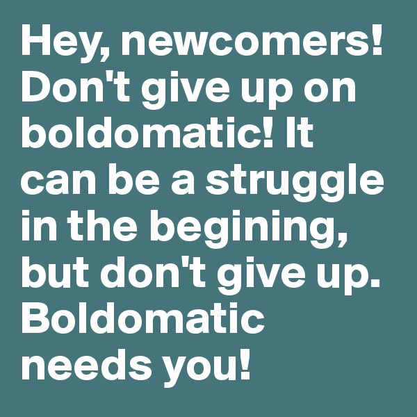 Hey, newcomers!
Don't give up on boldomatic! It can be a struggle in the begining, but don't give up.
Boldomatic needs you!