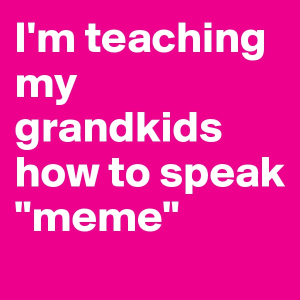 I'm teaching my grandkids how to speak "meme"