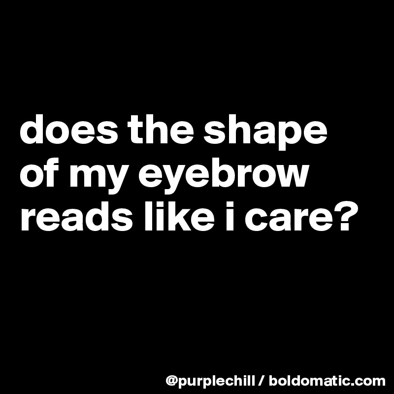

does the shape of my eyebrow reads like i care?


