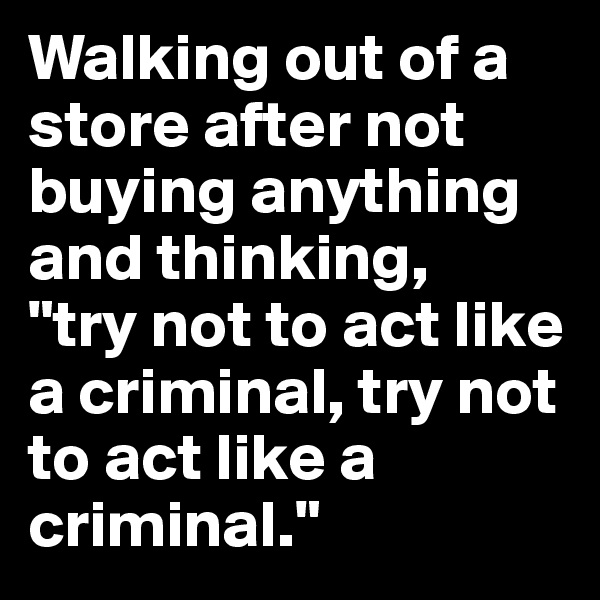 Walking out of a store after not buying anything and thinking, 
"try not to act like a criminal, try not to act like a criminal."