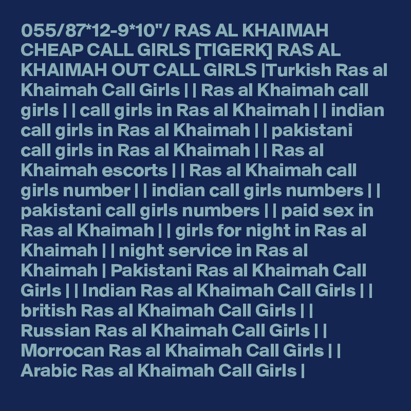 055/87*12-9*10"/ RAS AL KHAIMAH CHEAP CALL GIRLS [TIGERK] RAS AL KHAIMAH OUT CALL GIRLS |Turkish Ras al Khaimah Call Girls | | Ras al Khaimah call girls | | call girls in Ras al Khaimah | | indian call girls in Ras al Khaimah | | pakistani call girls in Ras al Khaimah | | Ras al Khaimah escorts | | Ras al Khaimah call girls number | | indian call girls numbers | | pakistani call girls numbers | | paid sex in Ras al Khaimah | | girls for night in Ras al Khaimah | | night service in Ras al Khaimah | Pakistani Ras al Khaimah Call Girls | | Indian Ras al Khaimah Call Girls | | british Ras al Khaimah Call Girls | | Russian Ras al Khaimah Call Girls | | Morrocan Ras al Khaimah Call Girls | | Arabic Ras al Khaimah Call Girls |