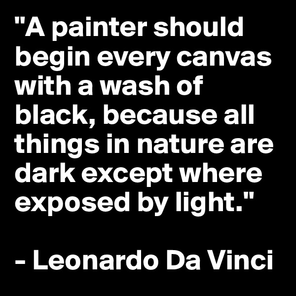 "A painter should begin every canvas with a wash of black, because all things in nature are dark except where exposed by light."

- Leonardo Da Vinci