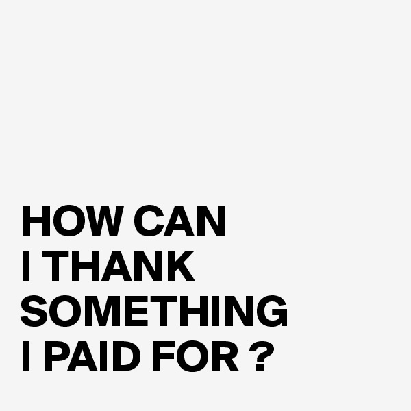 



HOW CAN 
I THANK SOMETHING 
I PAID FOR ? 