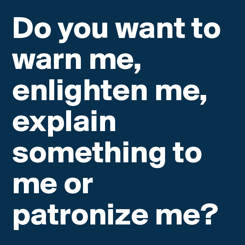 Do you want to warn me, enlighten me, explain something to me or patronize me?
