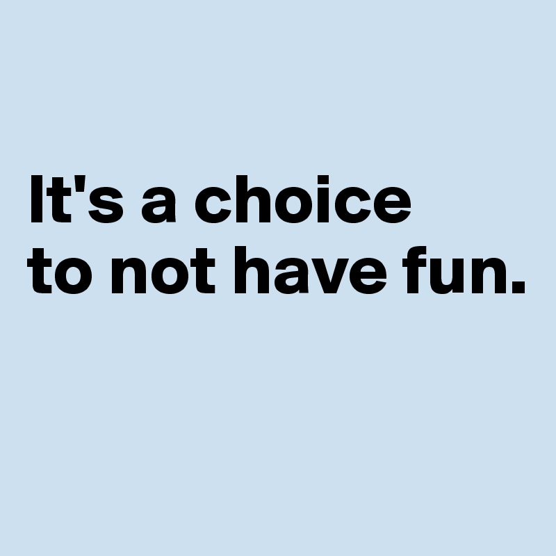 

It's a choice 
to not have fun. 

