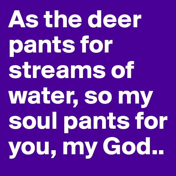 As the deer pants for streams of water, so my soul pants for you, my God..