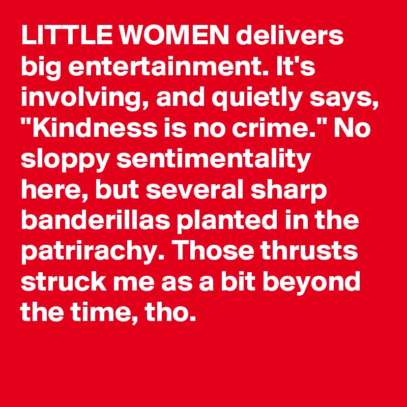 LITTLE WOMEN delivers big entertainment. It's involving, and quietly says, "Kindness is no crime." No sloppy sentimentality here, but several sharp banderillas planted in the patrirachy. Those thrusts struck me as a bit beyond the time, tho.