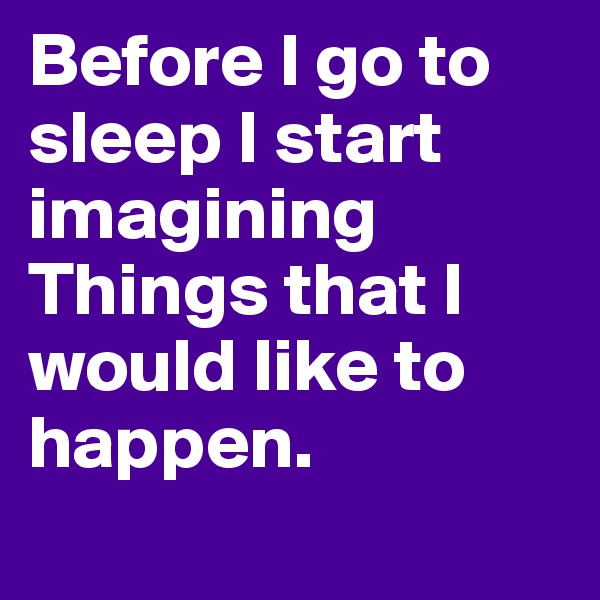 Before I go to sleep I start imagining Things that I would like to happen.
