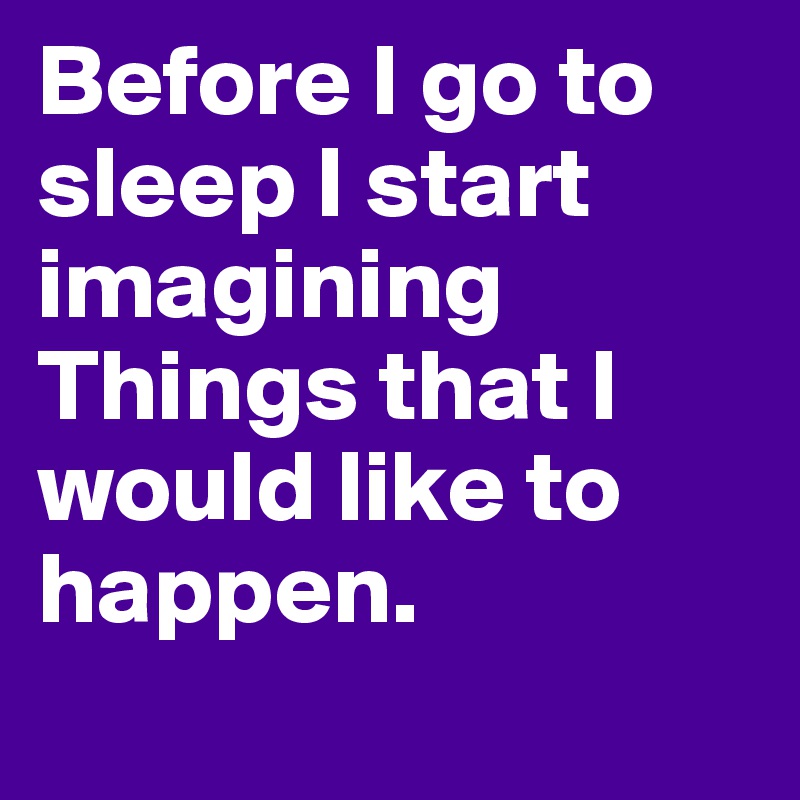 Before I go to sleep I start imagining Things that I would like to happen.
