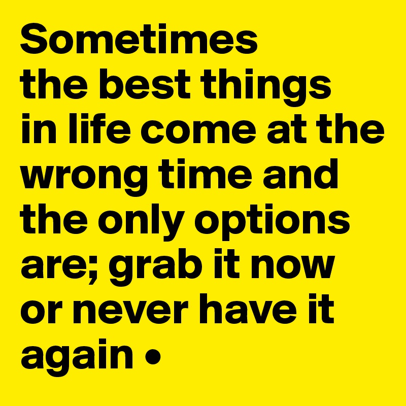 Sometimes
the best things
in life come at the wrong time and the only options are; grab it now or never have it again •