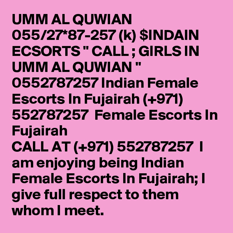 UMM AL QUWIAN 055/27*87-257 (k) $INDAIN ECSORTS " CALL ; GIRLS IN UMM AL QUWIAN " 0552787257 Indian Female Escorts In Fujairah (+971) 552787257  Female Escorts In Fujairah
CALL AT (+971) 552787257  I am enjoying being Indian Female Escorts In Fujairah; I give full respect to them whom I meet. 