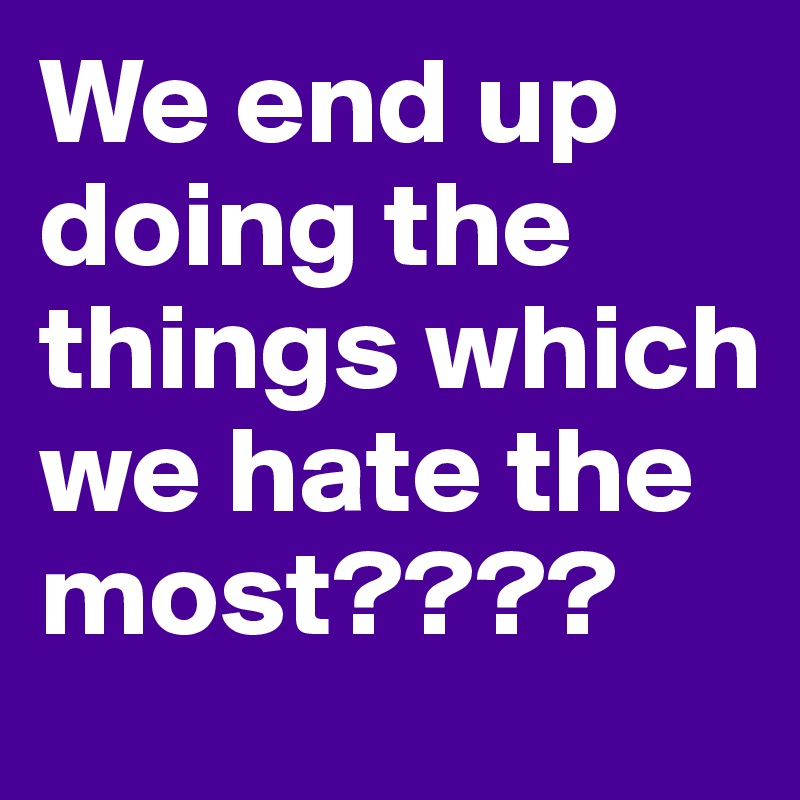 We end up doing the things which we hate the most????