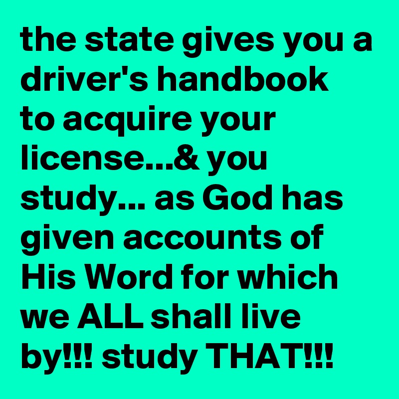 the state gives you a driver's handbook to acquire your license...& you study... as God has given accounts of His Word for which we ALL shall live by!!! study THAT!!!