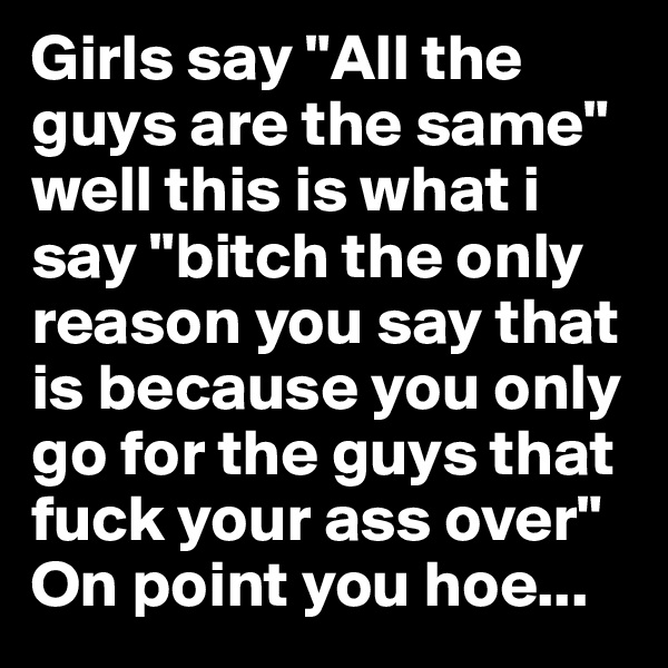 Girls say "All the guys are the same"
well this is what i say "bitch the only reason you say that is because you only go for the guys that fuck your ass over" On point you hoe...