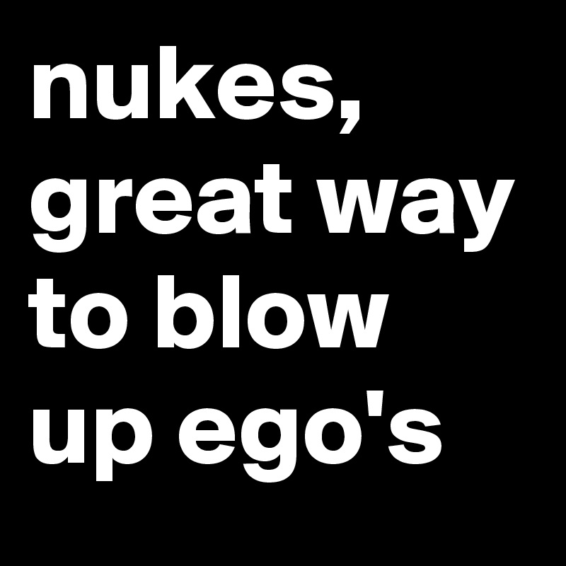 nukes, great way to blow up ego's