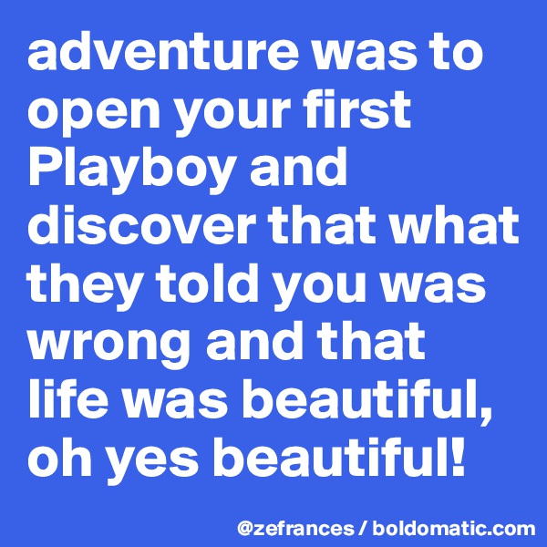 adventure was to open your first Playboy and discover that what they told you was wrong and that life was beautiful, oh yes beautiful!