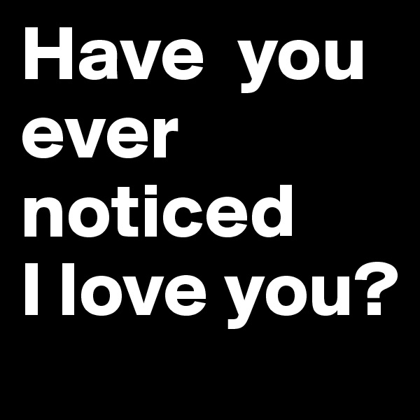 Have  you 
ever noticed 
I love you? 