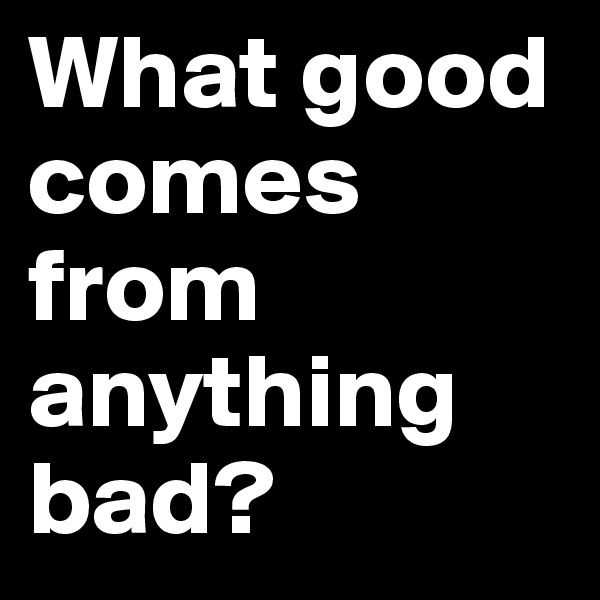 What good comes from anything bad?