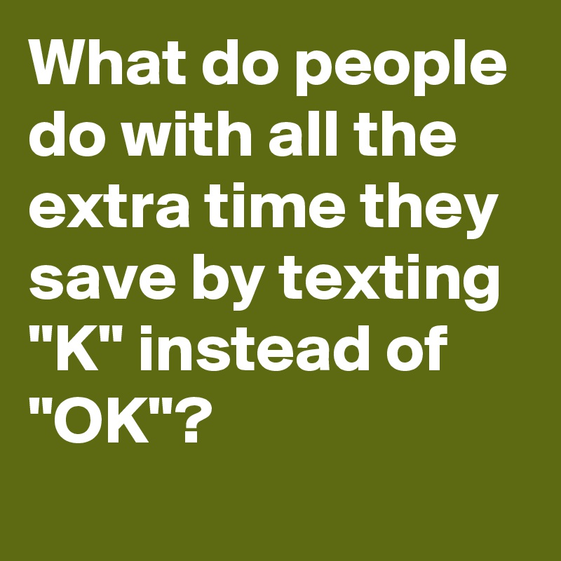 What do people do with all the extra time they save by texting "K" instead of "OK"?
