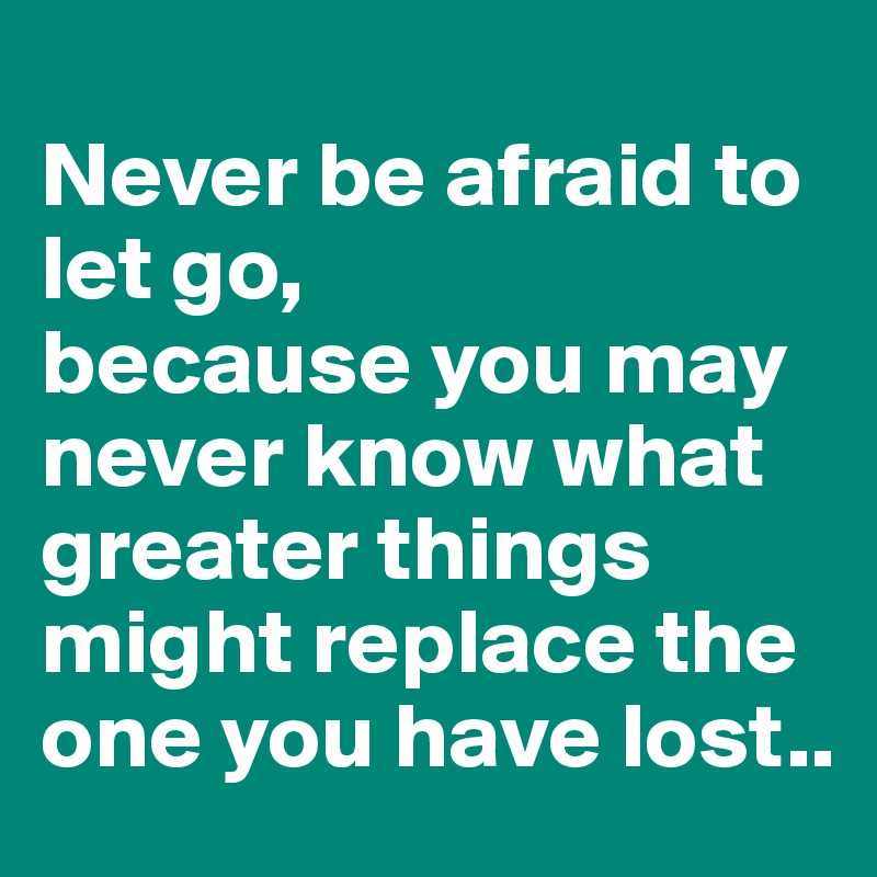 
Never be afraid to let go,
because you may never know what greater things might replace the one you have lost..