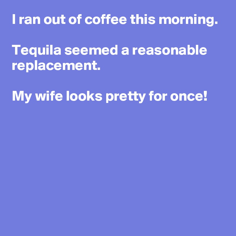 I ran out of coffee this morning.

Tequila seemed a reasonable replacement.

My wife looks pretty for once!






