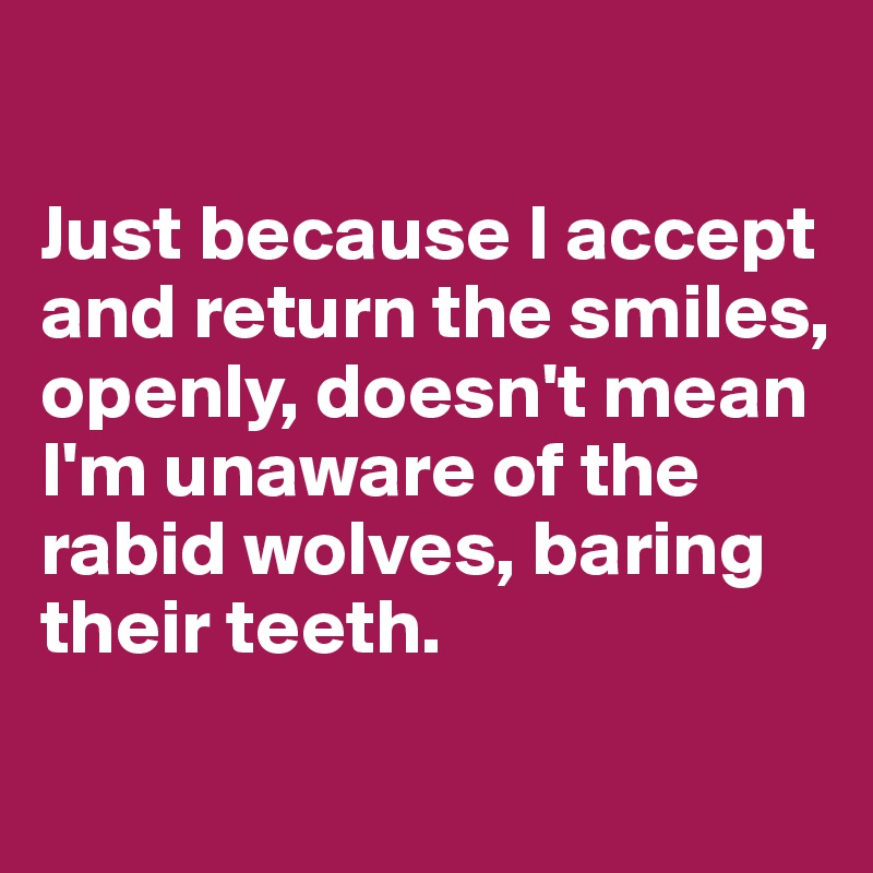

Just because I accept and return the smiles, openly, doesn't mean I'm unaware of the rabid wolves, baring their teeth.
