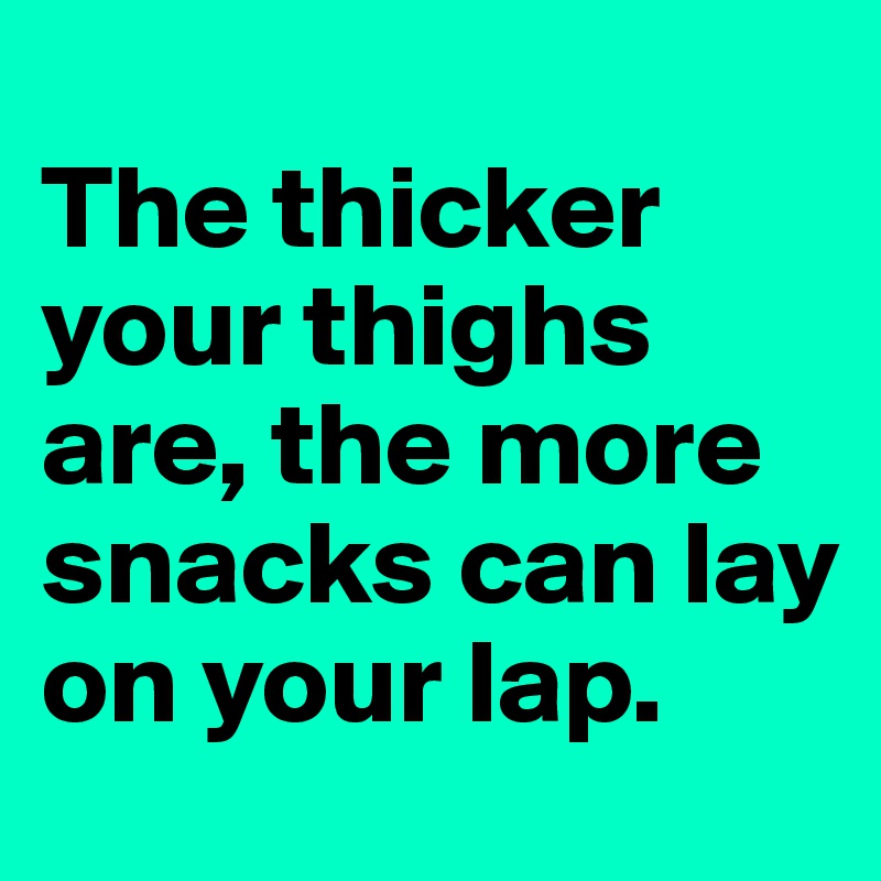 
The thicker your thighs are, the more snacks can lay on your lap.