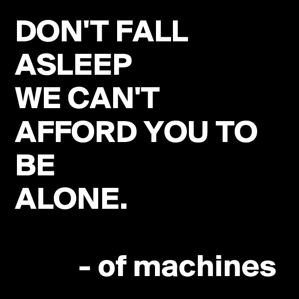 DON'T FALL ASLEEP
WE CAN'T AFFORD YOU TO BE
ALONE.
          
          - of machines