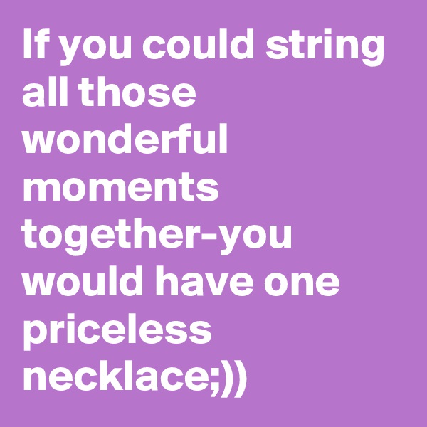 If you could string all those wonderful moments together-you would have one priceless necklace;))